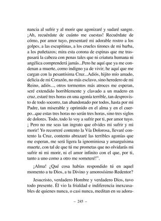 nancia al sufrir y al morir que agonizaré y sudaré sangre.
¡Ah, recuérdate de cuánto me cuestas! Recuérdate de
cómo, por amor tuyo, presentaré mi adorable rostro a los
golpes, a las escupitinas, a los crueles tirones de mi barba,
a los puñetazos; mira esta corona de espinas que me tras-
pasará la cabeza con penas tales que ni criatura humana ni
angélica comprenderá jamás...Pero he aquí que ya me con-
denan a muerte, como indigno ya de vivir; he aquí que me
cargan con la pesantísima Cruz...Adiós, hijito mío amado,
delicia de mi Corazón, no más esclavo, sino heredero de mi
Reino, adiós..., otros tormentos más atroces me esperan,
seré extendido horriblemente y clavado a un madero en
cruz, estaré tres horas en una agonía terrible, tan desprovis-
to de todo socorro, tan abandonado por todos, hasta por mi
Padre, tan miserable y oprimido en el alma y en el cuer-
po...que estas tres horas no serán tres horas, sino tres siglos
de dolores. Todo, todo lo voy a sufrir por ti, por amor tuyo.
¡ Pero no me seas tan ingrato que olvides mi sufrir y mi
morir! Yo recorreré contento la Vía Dolorosa, llevaré con-
tento la Cruz, contento abrazaré las terribles agonías que
me esperan, me será ligera la ignominiosa y amarguísima
muerte, con tal de que tú me prometas que no olvidarás mi
sufrir ni mi morir, ni el amor infinito con el que, por ti,
tanto a uno como a otro me someteré!”.
¡Alma! ¿Qué cosa habías respondido tú en aquel
momento a tu Dios, a tu Divino y amorosísimo Redentor?
Jesucristo, verdadero Hombre y verdadero Dios, tuvo
todo presente. Él vio la frialdad e indiferencia inexcusa-
bles de quienes nunca, o casi nunca, meditan en su adora-
– 245 –
 