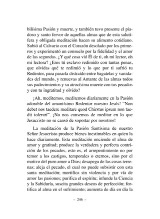 bilísima Pasión y muerte, y también tuvo presente el pia-
doso y santo fervor de aquellas almas que de esta salutí-
fera y obligada meditación hacen su alimento cotidiano.
Subió al Calvario con el Corazón desolado por los prime-
ros y experimentó un consuelo por la fidelidad y el amor
de las segundas. ¿Y qué cosa vió Él de ti, oh mi lector, oh
mi lectora? ¿Eres tú esclavo redimido con tantas penas,
que olvidas qué te redimió y lo que por ti sufrió tu
Redentor, para pasarla distraído entre bagatelas y vanida-
des del mundo, y renuevas al Amante de las almas todos
sus padecimientos y su atrocísima muerte con tus pecados
y con tu ingratitud y olvido?
¡Ah, meditemos, meditemos diariamente en la Pasión
adorable del amantísimo Redentor nuestro Jesús! “Non
debet nos taedere meditare quod Chirstus ipsum non tae-
dit tolerari”. ¡No nos cansemos de meditar en lo que
Jesucristo no se cansó de soportar por nosotros!
La meditación de la Pasión Santísima de nuestro
Señor Jesucristo produce bienes inestimables en quien la
hace diariamente. Esta meditación enciende el alma de
amor y gratitud; produce la verdadera y perfecta contri-
ción de los pecados, esto es, el arrepentimiento no por
temor a los castigos, temporales o eternos, sino por el
motivo del puro amor a Dios; desapega de las cosas terre-
nas; aleja el pecado, el cual no puede subsistir con esta
santa meditación; mortifica sin violencia y por vía de
amor las pasiones; purifica el espíritu; infunde la Ciencia
y la Sabiduría, suscita grandes deseos de perfección; for-
tifica al alma en el sufrimiento; aumenta de día en día la
– 246 –
 
