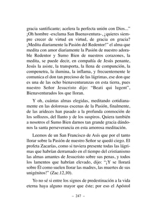 gracia santificante; acelera la perfecta unión con Dios...”
¡Oh hombre -exclama San Buenaventura-, ¿quieres siem-
pre crecer de virtud en virtud, de gracia en gracia?
¡Medita diariamente la Pasión del Redentor!” el alma que
medita con amor diariamente la Pasión de nuestro adora-
ble Redentor y Sumo Bien de nuestros corazones, la
medita, se puede decir, en compañía de Jesús penante,
Jesús la asiste, la transporta, la llena de compunción, la
compenetra, la ilumina, la inflama, y frecuentemente le
comunica el don tan precioso de las lágrimas, ese don que
es una de las ocho bienaventuranzas en esta tierra, pues
nuestro Señor Jesucristo dijo: “Beati qui lugent”,
Bienaventurados los que lloran.
Y oh, cuántas almas elegidas, meditando cotidiana-
mente en las dolorosas escenas de la Pasión, finalmente,
de las arideces han pasado a la profunda conmoción de
los sollozos, del llanto y de los suspiros. Quiera también
a nosotros el Sumo Bien darnos tan grande gracia dándo-
nos la santa perseverancia en esta amorosa meditación.
Leemos de un San Francisco de Asís que por el tanto
llorar sobre la Pasión de nuestro Señor se quedó ciego. El
profeta Zacarías, como si tuviera presente todas las lágri-
mas que habrían derramado en el tiempo del cristianismo
las almas amantes de Jesucristo sobre sus penas, y todos
los lamentos que habrían elevado, dijo: “¡Y se llorará
sobre Él como suelen llorar las madres, las muertes de sus
unigénitos!” (Zac.12,10).
Yo no sé si entre los signos de predestinación a la vida
eterna haya alguno mayor que éste; por eso el Apóstol
– 247 –
 