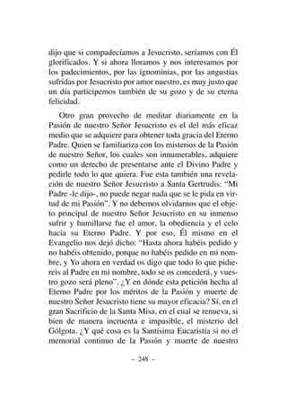 dijo que si compadecíamos a Jesucristo, seríamos con Él
glorificados. Y si ahora lloramos y nos interesamos por
los padecimientos, por las ignominias, por las angustias
sufridas por Jesucristo por amor nuestro, es muy justo que
un día participemos también de su gozo y de su eterna
felicidad.
Otro gran provecho de meditar diariamente en la
Pasión de nuestro Señor Jesucristo es el del más eficaz
medio que se adquiere para obtener toda gracia del Eterno
Padre. Quien se familiariza con los misterios de la Pasión
de nuestro Señor, los cuales son innumerables, adquiere
como un derecho de presentarse ante el Divino Padre y
pedirle todo lo que quiera. Fue esta también una revela-
ción de nuestro Señor Jesucristo a Santa Gertrudis: “Mi
Padre -le dijo-, no puede negar nada que se le pida en vir-
tud de mi Pasión”. Y no debemos olvidarnos que el obje-
to principal de nuestro Señor Jesucristo en su inmenso
sufrir y humillarse fue el amor, la obediencia y el celo
hacia su Eterno Padre. Y por eso, Él mismo en el
Evangelio nos dejó dicho: “Hasta ahora habéis pedido y
no habéis obtenido, porque no habéis pedido en mi nom-
bre, y Yo ahora en verdad os digo que todo lo que pidie-
reis al Padre en mi nombre, todo se os concederá, y vues-
tro gozo será pleno”. ¿Y en dónde esta petición hecha al
Eterno Padre por los méritos de la Pasión y muerte de
nuestro Señor Jesucristo tiene su mayor eficacia? Sí, en el
gran Sacrificio de la Santa Misa, en el cual se renueva, si
bien de manera incruenta e impasible, el misterio del
Gólgota. ¿Y qué cosa es la Santísima Eucaristía si no el
memorial continuo de la Pasión y muerte de nuestro
– 248 –
 
