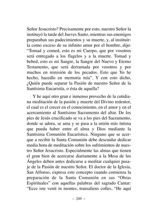 Señor Jesucristo? Precisamente por esto, nuestro Señor la
instituyó la tarde del Jueves Santo, mientras sus enemigos
preparaban sus padecimientos y su muerte, y, al instituir-
la como exceso de su infinito amor por el hombre, dijo:
“Tomad y comed, esto es mi Cuerpo, que por vosotros
será entregado a los flagelos y a la muerte. Tomad y
bebed, esto es mi Sangre, la Sangre del Nuevo y Eterno
Testamento, que será derramada por vosotros y por
muchos en remisión de los pecados. Esto que Yo he
hecho, hacedlo en memoria mía”. Y con esto dicho,
¿Quién puede separar la Pasión de nuestro Señor de la
Santísima Eucaristía, o ésta de aquella?
Y he aquí otro gran e inmenso provecho de la cotidia-
na meditación de la pasión y muerte del Divino redentor,
el cual es el crecer en el conocimiento, en el amor y en el
acercamiento al Santísimo Sacramento del altar. De los
pies de Jesús crucificado se va a los pies del Sacramento,
donde se adora, se ama y se pasa a la unión más íntima
que pueda haber entre el alma y Dios mediante la
Santísima Comunión Eucarística. Ninguno que se acer-
que a recibir la Santa Comunión debe descuidar dedicar
media hora de meditación sobre los sufrimientos de nues-
tro Señor Jesucristo. Especialmente las almas que tienen
el gran bien de acercarse diariamente a la Mesa de los
Ángeles deben antes dedicarse a meditar cualquier pasa-
je de la Pasión de nuestro Señor. El doctor de la Iglesia,
San Alfonso, expresa este concepto cuando comienza la
preparación de la Santa Comunión en sus “Obras
Espirituales” con aquellas palabras del sagrado Cantar:
“Ecce iste venit in montes, transaliens colles, “He aquí
– 249 –
 