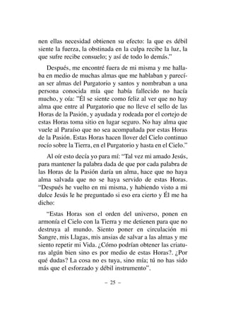 nen ellas necesidad obtienen su efecto: la que es débil
siente la fuerza, la obstinada en la culpa recibe la luz, la
que sufre recibe consuelo; y así de todo lo demás.”
Después, me encontré fuera de mi misma y me halla-
ba en medio de muchas almas que me hablaban y parecí-
an ser almas del Purgatorio y santos y nombraban a una
persona conocida mía que había fallecido no hacía
mucho, y oía: ”Él se siente como feliz al ver que no hay
alma que entre al Purgatorio que no lleve el sello de las
Horas de la Pasión, y ayudada y rodeada por el cortejo de
estas Horas toma sitio en lugar seguro. No hay alma que
vuele al Paraíso que no sea acompañada por estas Horas
de la Pasión. Estas Horas hacen llover del Cielo continuo
rocío sobre la Tierra, en el Purgatorio y hasta en el Cielo.”
Al oír esto decía yo para mí: “Tal vez mi amado Jesús,
para mantener la palabra dada de que por cada palabra de
las Horas de la Pasión daría un alma, hace que no haya
alma salvada que no se haya servido de estas Horas.
“Después he vuelto en mi misma, y habiendo visto a mi
dulce Jesús le he preguntado si eso era cierto y Él me ha
dicho:
“Estas Horas son el orden del universo, ponen en
armonía el Cielo con la Tierra y me detienen para que no
destruya al mundo. Siento poner en circulación mi
Sangre, mis Llagas, mis ansias de salvar a las almas y me
siento repetir mi Vida. ¿Cómo podrían obtener las criatu-
ras algún bien sino es por medio de estas Horas?. ¿Por
qué dudas? La cosa no es tuya, sino mía; tú no has sido
más que el esforzado y débil instrumento”.
– 25 –
 