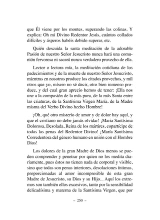 que Él viene por los montes, superando las colinas. Y
explica: Oh mi Divino Redentor Jesús, cuántos collados
difíciles y ásperos habéis debido superar, etc.
Quién descuida la santa meditación de la adorable
Pasión de nuestro Señor Jesucristo nunca hará una comu-
nión fervorosa ni sacará nunca verdadero provecho de ella.
Lector o lectora mía, la meditación cotidiana de los
padecimientos y de la muerte de nuestro Señor Jesucristo,
mientras en nosotros produce los citados provechos, y mil
otros que yo, mísero no sé decir, otro bien inmenso pro-
duce, y del cual gran aprecio hemos de tener: ¡Ella nos
une a la compasión de la más pura, de la más Santa entre
las criaturas, de la Santísima Virgen María, de la Madre
misma del Verbo Divino hecho Hombre!
¡Oh, qué otro misterio de amor y de dolor hay aquí, y
que el cristiano no debe jamás olvidar! ¡Maria Santísima
Dolorosa, Desolada, Reina de los mártires, copartícipe de
todas las penas del Redentor Divino! ¡María Santísima
Corredentora del género humano en unión con el Hombre
Dios!
Los dolores de la gran Madre de Dios menos se pue-
den comprender y penetrar por quien no los medita dia-
riamente, pues éstos no tienen nada de corporal y visible,
sino que todas son penas interiores, desolaciones íntimas,
proporcionadas al amor incompresible de esta gran
Madre de Jesucristo, su Dios y su Hijo... Aquí los extre-
mos son también ellos excesivos, tanto por la sensibilidad
delicadísima y materna de la Santísima Virgen, que por
– 250 –
 
