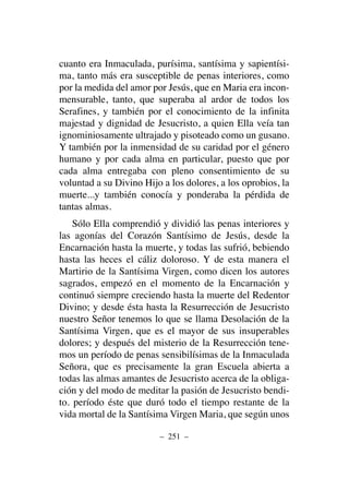 cuanto era Inmaculada, purísima, santísima y sapientísi-
ma, tanto más era susceptible de penas interiores, como
por la medida del amor por Jesús, que en Maria era incon-
mensurable, tanto, que superaba al ardor de todos los
Serafines, y también por el conocimiento de la infinita
majestad y dignidad de Jesucristo, a quien Ella veía tan
ignominiosamente ultrajado y pisoteado como un gusano.
Y también por la inmensidad de su caridad por el género
humano y por cada alma en particular, puesto que por
cada alma entregaba con pleno consentimiento de su
voluntad a su Divino Hijo a los dolores, a los oprobios, la
muerte...y también conocía y ponderaba la pérdida de
tantas almas.
Sólo Ella comprendió y dividió las penas interiores y
las agonías del Corazón Santísimo de Jesús, desde la
Encarnación hasta la muerte, y todas las sufrió, bebiendo
hasta las heces el cáliz doloroso. Y de esta manera el
Martirio de la Santísima Virgen, como dicen los autores
sagrados, empezó en el momento de la Encarnación y
continuó siempre creciendo hasta la muerte del Redentor
Divino; y desde ésta hasta la Resurrección de Jesucristo
nuestro Señor tenemos lo que se llama Desolación de la
Santísima Virgen, que es el mayor de sus insuperables
dolores; y después del misterio de la Resurrección tene-
mos un período de penas sensibilísimas de la Inmaculada
Señora, que es precisamente la gran Escuela abierta a
todas las almas amantes de Jesucristo acerca de la obliga-
ción y del modo de meditar la pasión de Jesucristo bendi-
to. período éste que duró todo el tiempo restante de la
vida mortal de la Santísima Virgen Maria, que según unos
– 251 –
 