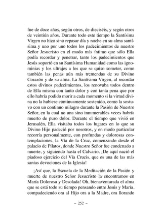 fue de doce años, según otros, de dieciséis, y según otros
de veintiún años. Durante todo este tiempo la Santísima
Virgen no hizo sino repasar día y noche en su alma santí-
sima y uno por uno todos los padecimientos de nuestro
Señor Jesucristo en el modo más íntimo que sólo Ella
podía recordar y penetrar, tanto los padecimientos que
Jesús soportó en su Santísima Humanidad como las igno-
minias y los ultrajes a los que se quiso someter, como
también las penas aún más tremendas de su Divino
Corazón y de su alma. La Santísima Virgen, al recordar
estos divinos padecimientos, los renovaba todos dentro
de Ella misma con tanto dolor y con tanta pena que por
ello habría podido morir a cada momento si la virtud divi-
na no la hubiese continuamente sostenido, como la sostu-
vo con un continuo milagro durante la Pasión de Nuestro
Señor, en la cual no una sino innumerables veces habría
muerto de puro dolor. Durante el tiempo que vivió en
Jerusalén, Ella visitaba todos los lugares en lo que su
Divino Hijo padeció por nosotros, y en modo particular
recorría personalmente, con profundas y dolorosas con-
templaciones, la Vía de la Cruz, comenzando desde el
palacio de Pilatos, donde Nuestro Señor fue condenado a
muerte, y siguiendo hasta el Calvario. ¡De aquí nació el
piadoso ejercicio del Vía Crucis, que es una de las más
santas devociones de la Iglesia!
¡Así que, la Escuela de la Meditación de la Pasión y
muerte de nuestro Señor Jesucristo la encontramos en
María Dolorosa y Desolada! Oh, bienaventurada el alma
que se está todo su tiempo pensando entre Jesús y María,
compadeciendo ora al Hijo ora a la Madre, ora llorando
– 252 –
 