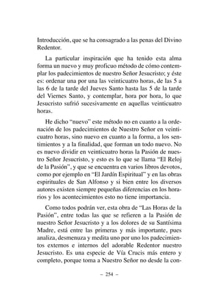 Introducción, que se ha consagrado a las penas del Divino
Redentor.
La particular inspiración que ha tenido esta alma
forma un nuevo y muy proficuo método de cómo contem-
plar los padecimientos de nuestro Señor Jesucristo; y éste
es: ordenar una por una las veinticuatro horas, de las 5 a
las 6 de la tarde del Jueves Santo hasta las 5 de la tarde
del Viernes Santo, y contemplar, hora por hora, lo que
Jesucristo sufrió sucesivamente en aquellas veinticuatro
horas.
He dicho “nuevo” este método no en cuanto a la orde-
nación de los padecimientos de Nuestro Señor en veinti-
cuatro horas, sino nuevo en cuanto a la forma, a los sen-
timientos y a la finalidad, que forman un todo nuevo. No
es nuevo dividir en veinticuatro horas la Pasión de nues-
tro Señor Jesucristo, y esto es lo que se llama “El Reloj
de la Pasión”, y que se encuentra en varios libros devotos,
como por ejemplo en “El Jardín Espiritual” y en las obras
espirituales de San Alfonso y si bien entre los diversos
autores existen siempre pequeñas diferencias en los hora-
rios y los acontecimientos esto no tiene importancia.
Como todos podrán ver, esta obra de “Las Horas de la
Pasión”, entre todas las que se refieren a la Pasión de
nuestro Señor Jesucristo y a los dolores de su Santísima
Madre, está entre las primeras y más importante, pues
analiza, desmenuza y medita uno por uno los padecimien-
tos externos e internos del adorable Redentor nuestro
Jesucristo. Es una especie de Vía Crucis más entero y
completo, porque toma a Nuestro Señor no desde la con-
– 254 –
 