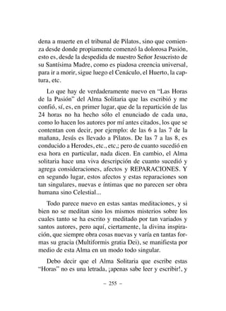 dena a muerte en el tribunal de Pilatos, sino que comien-
za desde donde propiamente comenzó la dolorosa Pasión,
esto es, desde la despedida de nuestro Señor Jesucristo de
su Santísima Madre, como es piadosa creencia universal,
para ir a morir, sigue luego el Cenáculo, el Huerto, la cap-
tura, etc.
Lo que hay de verdaderamente nuevo en “Las Horas
de la Pasión” del Alma Solitaria que las escribió y me
confió, sí, es, en primer lugar, que de la repartición de las
24 horas no ha hecho sólo el enunciado de cada una,
como lo hacen los autores por mí antes citados, los que se
contentan con decir, por ejemplo: de las 6 a las 7 de la
mañana, Jesús es llevado a Pilatos. De las 7 a las 8, es
conducido a Herodes, etc., etc,; pero de cuanto sucedió en
esa hora en particular, nada dicen. En cambio, el Alma
solitaria hace una viva descripción de cuanto sucedió y
agrega consideraciones, afectos y REPARACIONES. Y
en segundo lugar, estos afectos y estas reparaciones son
tan singulares, nuevas e íntimas que no parecen ser obra
humana sino Celestial...
Todo parece nuevo en estas santas meditaciones, y si
bien no se meditan sino los mismos misterios sobre los
cuales tanto se ha escrito y meditado por tan variados y
santos autores, pero aquí, ciertamente, la divina inspira-
ción, que siempre obra cosas nuevas y varía en tantas for-
mas su gracia (Multiformis gratia Dei), se manifiesta por
medio de esta Alma en un modo todo singular.
Debo decir que el Alma Solitaria que escribe estas
“Horas” no es una letrada, ¡apenas sabe leer y escribir!, y
– 255 –
 