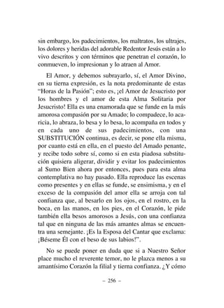sin embargo, los padecimientos, los maltratos, los ultrajes,
los dolores y heridas del adorable Redentor Jesús están a lo
vivo descritos y con términos que penetran el corazón, lo
conmueven, lo impresionan y lo atraen al Amor.
El Amor, y debemos subrayarlo, sí, el Amor Divino,
en su tierna expresión, es la nota predominante de estas
“Horas de la Pasión”; esto es, ¡el Amor de Jesucristo por
los hombres y el amor de esta Alma Solitaria por
Jesucristo! Ella es una enamorada que se funde en la más
amorosa compasión por su Amado; lo compadece, lo aca-
ricia, lo abraza, lo besa y lo besa, lo acompaña en todos y
en cada uno de sus padecimientos, con una
SUBSTITUCIÓN continua, es decir, se pone ella misma,
por cuanto está en ella, en el puesto del Amado penante,
y recibe todo sobre sí, como si en esta piadosa substitu-
ción quisiera aligerar, dividir y evitar los padecimientos
al Sumo Bien ahora por entonces, pues para esta alma
contemplativa no hay pasado. Ella reproduce las escenas
como presentes y en ellas se funde, se ensimisma, y en el
exceso de la compasión del amor ella se arroja con tal
confianza que, al besarlo en los ojos, en el rostro, en la
boca, en las manos, en los pies, en el Corazón, le pide
también ella besos amorosos a Jesús, con una confianza
tal que en ninguna de las más amantes almas se encuen-
tra una semejante. ¡Es la Esposa del Cantar que exclama:
¡Béseme Él con el beso de sus labios!”.
No se puede poner en duda que si a Nuestro Señor
place mucho el reverente temor, no le plazca menos a su
amantísimo Corazón la filial y tierna confianza. ¿Y cómo
– 256 –
 