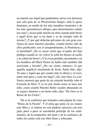 no tenerla con Aquel que pudiéndose salvar con derramar
una sola gota de su Preciosísima Sangre, toda la quiso
derramar, en medio de los más inauditos tormentos y de
los más ignominiosos ultrajes, para demostrarnos cuánto
nos ama? ¿Acaso pide mucho un alma cuando pide besos
a aquél Jesús que se ha dado y se da siempre todo Sí
mismo? ¿Y por qué deberían privarnos de esta gran con-
fianza de amor nuestros pecados, cuando hemos sido de
ellos purificados con el arrepentimiento, la Penitencia y
la humildad? ¿No es acaso cierto que el padre del hijo
pródigo cuando lo vio volver le echó los brazos al cuello
y lo colmó de besos? ¿Y la oveja perdida, encontrada y en
los hombros del Buen Pastor no habrá sido también ella
acariciada y besada? ¿No sea cierto, entonces, lo que
aquella angelical enamorada de Jesús, Santa Inés, dijo:
Yo amo a Aquel que por cuanto más lo abrazo y lo toco,
tanto más pura y casta me hago? ¡Ah, más bien: La con-
fianza amorosa que parte de un corazón humilde roba el
Corazón de Dios! Y es en este modo como se hace uno
niño, como enseñó Nuestro Señor cuando abrazando en
su regazo amoroso a un tierno niño, dijo: “De éstos es el
Reino de los Cielos”.
Tal es la confianza que transpira cada página de estas
“Horas de la Pasión”. Y el alma que pone en sus manos
este libro y se interna en este piadoso ejercicio con esta
guía, poco a poco se encontrará partícipe de los senti-
mientos, de la compasión, del amor y de la confianza, de
todos los cuales está este libro lleno y rebosante.
– 257 –
 
