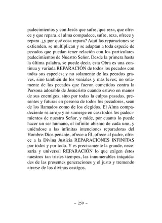 padecimientos y con Jesús que sufre, que reza, que ofre-
ce y que repara, el alma compadece, sufre, reza, ofrece y
repara. ¿y por qué cosa repara? Aquí las reparaciones se
extienden, se multiplican y se adaptan a toda especie de
pecados que puedan tener relación con los particulares
padecimientos de Nuestro Señor. Desde la primera hasta
la última palabra, se puede decir, esta Obra es una con-
tinua y variada REPARACIÓN de todos los pecados con
todas sus especies; y no solamente de los pecados gra-
ves, sino también de los veniales y más leves; no sola-
mente de los pecados que fueron cometidos contra la
Persona adorable de Jesucristo cuando estuvo en manos
de sus enemigos, sino por todas la culpas pasadas, pre-
sentes y futuras en persona de todos los pecadores, sean
de los llamados como de los elegidos. El Alma compa-
deciente se arroje y se sumerge en casi todos los padeci-
mientos de nuestro Señor, y mide, por cuanto lo puede
hacer un ser humano, el infinito abismo de cada uno, y
uniéndose a las infinitas intenciones reparadoras del
Hombre-Dios penante, ofrece a Él, ofrece al padre, ofre-
ce a la Divina Justicia REPARACIONES INFINITAS
por todos y por todo. Y es precisamente la grande, nece-
saria y universal REPARACIÓN lo que exigen éstos
nuestros tan tristes tiempos, las innumerables iniquida-
des de las presentes generaciones y el justo y tremendo
airarse de los divinos castigos.
– 259 –
 