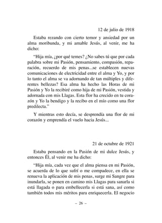 12 de julio de 1918
Estaba rezando con cierto temor y ansiedad por un
alma moribunda, y mi amable Jesús, al venir, me ha
dicho:
“Hija mía, ¿por qué temes? ¿No sabes tú que por cada
palabra sobre mi Pasión, pensamiento, compasión, repa-
ración, recuerdo de mis penas...se establecen nuevas
comunicaciones de electricidad entre el alma y Yo, y por
lo tanto el alma se va adornando de tan múltiples y dife-
rentes bellezas? Esa alma ha hecho las Horas de mi
Pasión y Yo la recibiré como hija de mi Pasión, vestida y
adornada con mis Llagas. Esta flor ha crecido en tu cora-
zón y Yo la bendigo y la recibo en el mío como una flor
predilecta.”
Y mientras esto decía, se desprendía una flor de mi
corazón y emprendía el vuelo hacia Jesús...
21 de octubre de 1921
Estaba pensando en la Pasión de mi dulce Jesús, y
entonces Él, al venir me ha dicho:
“Hija mía, cada vez que el alma piensa en mi Pasión,
se acuerda de lo que sufrí o me compadece, en ella se
renueva la aplicación de mis penas, surge mi Sangre para
inundarla, se ponen en camino mis Llagas para sanarla si
está llagada o para embellecerla si está sana, así como
también todos mis méritos para enriquecerla. El negocio
– 26 –
 