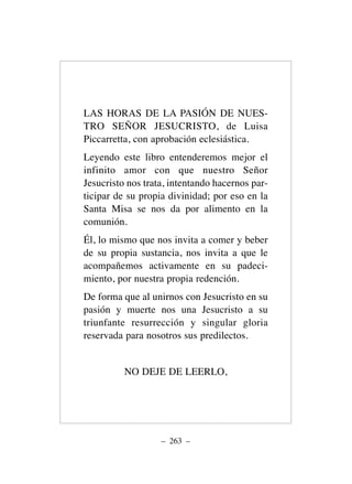 LAS HORAS DE LA PASIÓN DE NUES-
TRO SEÑOR JESUCRISTO, de Luisa
Piccarretta, con aprobación eclesiástica.
Leyendo este libro entenderemos mejor el
infinito amor con que nuestro Señor
Jesucristo nos trata, intentando hacernos par-
ticipar de su propia divinidad; por eso en la
Santa Misa se nos da por alimento en la
comunión.
Él, lo mismo que nos invita a comer y beber
de su propia sustancia, nos invita a que le
acompañemos activamente en su padeci-
miento, por nuestra propia redención.
De forma que al unirnos con Jesucristo en su
pasión y muerte nos una Jesucristo a su
triunfante resurrección y singular gloria
reservada para nosotros sus predilectos.
NO DEJE DE LEERLO,
– 263 –
 