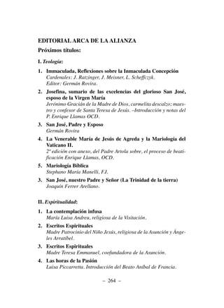 EDITORIAL ARCA DE LA ALIANZA
Próximos títulos:
I. Teología:
1. Immaculada, Reflexiones sobre la Inmaculada Concepción
Cardenales: J. Ratzinger, J. Meisner, L. Scheffczyk.
Editor: Germán Rovira.
2. Josefina, sumario de las excelencias del glorioso San José,
esposo de la Virgen María
Jerónimo Gracián de la Madre de Dios, carmelita descalzo; maes-
tro y confesor de Santa Teresa de Jesús. –Introducción y notas del
P. Enrique Llamas OCD.
3. San José, Padre y Esposo
Germán Rovira
4. La Venerable María de Jesús de Agreda y la Mariología del
Vaticano II.
2ª edición con anexo, del Padre Artola sobre, el proceso de beati-
ficación Enrique Llamas, OCD.
5. Mariología Bíblica
Stephano María Manelli, F.I.
3. San José, nuestro Padre y Señor (La Trinidad de la tierra)
Joaquín Ferrer Arellano.
II. Espiritualidad:
1. La contemplación infusa
María Luisa Andreu, religiosa de la Visitación.
2. Escritos Espirituales
Madre Patrocinio del Niño Jesús, religiosa de la Asunción y Ánge-
les Arratíbel.
3. Escritos Espirituales
Madre Teresa Emmanuel, coofundadora de la Asunción.
4. Las horas de la Pasión
Luisa Piccarretta. Introducción del Beato Aníbal de Francia.
– 264 –
 