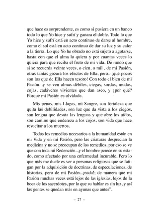 que hace es sorprendente, es como si pusiera en un banco
todo lo que Yo hice y sufrí y ganara el doble. Todo lo que
Yo hice y sufrí está en acto continuo de darse al hombre,
como el sol está en acto continuo de dar su luz y su calor
a la tierra. Lo que Yo he obrado no está sujeto a agotarse,
basta con que el alma lo quiera y por cuantas veces lo
quiera para que reciba el fruto de mi vida. De modo que
si se recuerda veinte veces, o cien, o mil , de mi Pasión,
otras tantas gozará los efectos de Ella, pero...¡qué pocos
son los que de Ella hacen tesoro! Con todo el bien de mi
Pasión...y se ven almas débiles, ciegas, sordas, mudas,
cojas, cadáveres vivientes que dan asco, y ¿por qué?
Porque mi Pasión es olvidada.
Mis penas, mis Llagas, mi Sangre, son fortaleza que
quita las debilidades, son luz que da vista a los ciegos,
son lengua que desata las lenguas y que abre los oídos,
son camino que endereza a los cojos, son vida que hace
resucitar a los muertos.
Todos los remedios necesarios a la humanidad están en
mi Vida y en mi Pasión, pero las criaturas desprecian la
medicina y no se preocupan de los remedios, por eso se ve
que con toda mi Redención...y el hombre perece en su esta-
do, como afectado por una enfermedad incurable. Pero lo
que más me duele es ver a personas religiosas que se fati-
gan por la adquisición de doctrinas, de especulaciones, de
historias, pero de mi Pasión...¡nada!; de manera que mi
Pasión muchas veces está lejos de las iglesias, lejos de la
boca de los sacerdotes, por lo que su hablar es sin luz, y así
las gentes se quedan más en ayunas que antes”.
– 27 –
 