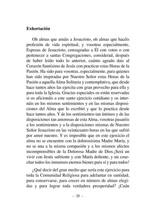 Exhortación
Oh almas que amáis a Jesucristo, oh almas que hacéis
profesión de vida espiritual, y vosotras especialmente,
Esposas de Jesucristo, consagradas a Él con votos o con
pertenecer a santas Congregaciones, considerad, después
de haber leído todo lo anterior, cuánto agrado dais al
Corazón Santísimo de Jesús con practicar estas Horas de la
Pasión. Ha sido para vosotras, especialmente, para quienes
han sido inspiradas por Nuestro Señor estas Horas de la
Pasión a aquella Alma Solitaria y contemplativa, que desde
hace tantos años las ejercita con gran provecho para ella y
para toda la Iglesia. Gracias especiales os están reservadas
si os aficionáis a este santo ejercicio cotidiano y os inter-
náis en los mismos sentimientos y en las mismas disposi-
ciones del Alma que lo escribió y que lo practica desde
hace tantos años. Y de los sentimientos tan íntimos y de las
disposiciones tan amorosas de esta Alma, vosotras pasaréis
a los sentimientos y a la disposiciones mismas de Nuestro
Señor Jesucristo en las veinticuatro horas en las que sufrió
por amor nuestro. Y es imposible que en este ejercicio el
alma no se encuentre con la dolorosísima Madre María, y
no se una a la misma compasión y a los mismos afectos
incomprensibles de la Dolorosa Madre de Dios.¡Será un
vivir con Jesús sufriente y con María doliente, y un cose-
char todos los inmensos eternos bienes para sí y para todos!
¿Qué decir del gran medio que sería este ejercicio para
toda la Comunidad Religiosa para adelantar en santidad,
para conservarse, para crecer en número de almas elegi-
das y para lograr toda verdadera prosperidad? ¡Cuán
– 28 –
 