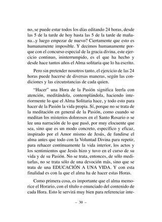 no, se puede estar todos los días editando 24 horas, desde
las 5 de la tarde de hoy hasta las 5 de la tarde de maña-
na...y luego empezar de nuevo? Ciertamente que esto es
humanamente imposible. Y decimos humanamente por-
que con el concurso especial de la gracia divina, este ejer-
cicio continuo, ininterrumpido, es el que ha hecho y
desde hace tantos años el Alma solitaria que lo ha escrito.
Pero sin pretender nosotros tanto, el ejercicio de las 24
horas puede hacerse de diversas maneras, según las con-
diciones y las circunstancias de cada quien.
“Hacer” una Hora de la Pasión significa leerla con
atención, meditándola, contemplándola, haciendo inte-
riormente lo que el Alma Solitaria hace, y todo esto para
hacer de la Pasión la vida propia. Sí, porque no se trata de
la meditación en general de la Pasión, como cuando se
meditan los misterios dolorosos en el Santo Rosario o se
lee una narración de lo que pasó, por muy elocuente que
sea, sino que es un modo concreto, específico y eficaz,
inspirado por el Amor mismo de Jesús, de fundirse el
alma antes que todo con la Voluntad Divina para repetir,
para rehacer continuamente la vida interior, los actos y
los sentimientos que Jesús hizo y tuvo en el curso de su
vida y de su Pasión. No se trata, entonces, de sólo medi-
tarlas, no se trata sólo de una devoción más, sino que se
trata de una EDUCACIÓN A UNA VIDA. Y con esta
finalidad es con la que el alma ha de hacer estas Horas.
Como primera cosa, es importante que el alma memo-
rice el Horario, con el título o enunciado del contenido de
cada Hora. Esto le servirá muy bien para referenciar inte-
– 30 –
 