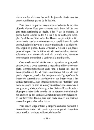 riormente las diversas horas de la jornada diaria con los
correspondientes pasos de la Pasión.
Para quien no puede, no es necesario hacer la medita-
ción de alguna Hora precisamente en la hora del día que
está transcurriendo; es decir, a las 7 de la mañana se
puede hacer la hora de las 6 a las 7 de la tarde, por ejem-
plo. Se debe meditar todas las Horas, de principio a fin,
de acuerdo con las circunstancias y condiciones de cada
quien, haciendo hoy una o unas y mañana la o las siguien-
tes, según se pueda, hasta terminar y volver a empezar,
pero siempre con la intención de continuarlas, aunque
sólo sea con el enunciado o título de cada una, mientras
no se puede uno retirar o dedicar a la meditación.
Otro modo será el de formar y organizar un grupo de
cuatro, ocho o doce personas y repartirse el Horario com-
pleto, comprometiéndose cada una a hacer las que le
correspondan en los diversos momentos del día de que
pueda disponer, y todos los integrantes del “grupo” con la
intención comunitaria, uniéndose en sus intenciones a las
demás personas. Jesús tendrá entonces sus “Relojes” que
no se detienen nunca: su Vida y sus intenciones en acto en
ese grupo. ¡ Y oh, cuántas gracias divinas lloverán sobre
el grupo y sobre cada uno de sus integrantes y se difundi-
rán en bien de los demás! Deberán rotarse periódicamen-
te las diferentes Horas para que cada uno en un período
razonable pueda hacerlas todas.
Pero quien tenga interés y empeño en hacer personal o
comunitariamente este santo ejercicio podrá encontrar
otros modos, siempre válidos, de hacerlo.
– 31 –
 
