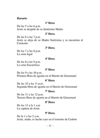 Horario
1ª Hora
De las 5 a las 6 p.m.
Jesús se despide de su Santísima Madre
2ª Hora
De las 6 a las 7 p.m.
Jesús se aleja de su Madre Santísima y se encamina al
Cenáculo
3ª Hora
De las 7 a las 8 p.m.
La cena legal
4ª Hora
De las 8 a las 9 p.m.
La cena Eucarística
5ª Hora
De las 9 a las 10 p.m.
Primera Hora de agonía en el Huerto de Getsemaní
6ª Hora
De las 10 a las 11 p.m.
Segunda Hora de agonía en el Huerto de Getsemaní
7ª Hora
De las 11 a las 12 p.m.
Tercera Hora de agonía en el Huerto de Getsemaní
8ª Hora
De las 12 a la 1 a.m
La captura de Jesús
9ª Hora
De la 1 a las 2 a.m.
Jesús, atado, es hecho caer en el torrente de Cedrón
– 32 –
 