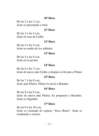 10ª Hora
De las 2 a las 3 a.m.
Jesús es presentado a Anás
11ª Hora
De las 3 a las 4 a.m.
Jesús en casa de Caifás
12ª Hora
De las 4 a las 5 a.m.
Jesús en medio de los soldados
13ª Hora
De las 5 a las 6 a.m.
Jesús en la prisión
14ª Hora
De las 6 a las 7 a.m.
Jesús de nuevo ante Caifás y después es llevado a Pilatos
15ª Hora
De las 7 a las 8 a.m.
Jesús ante Pilatos. Pilatos lo envía a Herodes
16ª Hora
De las 8 a las 9 a.m.
Jesús de nuevo ante Pilatos. Es pospuesto a Barrabás.
Jesús es flagelado.
17ª Hora
De las 9 a las 10 a.m.
Jesús es coronado de espinas. “Ecce Homo”. Jesús es
condenado a muerte.
– 33 –
 