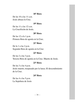 18ª Hora
De las 10 a las 11 a.m.
Jesús abraza la Cruz.
19ª Hora
De las 11 a las 12 a.m.
La Crucifixión de Jesús.
20ª Hora
De las 12 a la 1 p.m.
Primera Hora de agonía en la Cruz.
21ª Hora
De la 1 a las 2 p.m.
Segunda Hora de agonía en la Cruz
22ª Hora
De las 2 a las 3 p.m.
Tercera Hora de agonía en la Cruz. Muerte de Jesús.
23ª Hora
De las 3 a las 4 p.m.
Jesús muerto, traspasado por la lanza. El descendimiento
de la Cruz.
24ª Hora
De las 4 a las 5 p.m.
La Sepultura de Jesús
– 34 –
 