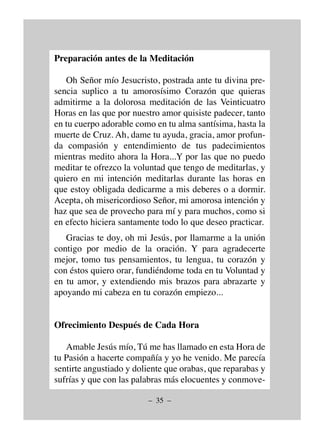 – 35 –
Preparación antes de la Meditación
Oh Señor mío Jesucristo, postrada ante tu divina pre-
sencia suplico a tu amorosísimo Corazón que quieras
admitirme a la dolorosa meditación de las Veinticuatro
Horas en las que por nuestro amor quisiste padecer, tanto
en tu cuerpo adorable como en tu alma santísima, hasta la
muerte de Cruz. Ah, dame tu ayuda, gracia, amor profun-
da compasión y entendimiento de tus padecimientos
mientras medito ahora la Hora...Y por las que no puedo
meditar te ofrezco la voluntad que tengo de meditarlas, y
quiero en mi intención meditarlas durante las horas en
que estoy obligada dedicarme a mis deberes o a dormir.
Acepta, oh misericordioso Señor, mi amorosa intención y
haz que sea de provecho para mí y para muchos, como si
en efecto hiciera santamente todo lo que deseo practicar.
Gracias te doy, oh mi Jesús, por llamarme a la unión
contigo por medio de la oración. Y para agradecerte
mejor, tomo tus pensamientos, tu lengua, tu corazón y
con éstos quiero orar, fundiéndome toda en tu Voluntad y
en tu amor, y extendiendo mis brazos para abrazarte y
apoyando mi cabeza en tu corazón empiezo...
Ofrecimiento Después de Cada Hora
Amable Jesús mío, Tú me has llamado en esta Hora de
tu Pasión a hacerte compañía y yo he venido. Me parecía
sentirte angustiado y doliente que orabas, que reparabas y
sufrías y que con las palabras más elocuentes y conmove-
 