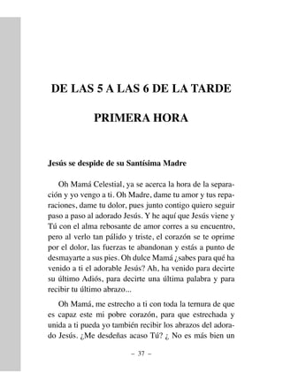 DE LAS 5 A LAS 6 DE LA TARDE
PRIMERA HORA
Jesús se despide de su Santísima Madre
Oh Mamá Celestial, ya se acerca la hora de la separa-
ción y yo vengo a ti. Oh Madre, dame tu amor y tus repa-
raciones, dame tu dolor, pues junto contigo quiero seguir
paso a paso al adorado Jesús. Y he aquí que Jesús viene y
Tú con el alma rebosante de amor corres a su encuentro,
pero al verlo tan pálido y triste, el corazón se te oprime
por el dolor, las fuerzas te abandonan y estás a punto de
desmayarte a sus pies. Oh dulce Mamá ¿sabes para qué ha
venido a ti el adorable Jesús? Ah, ha venido para decirte
su último Adiós, para decirte una última palabra y para
recibir tu último abrazo...
Oh Mamá, me estrecho a ti con toda la ternura de que
es capaz este mi pobre corazón, para que estrechada y
unida a ti pueda yo también recibir los abrazos del adora-
do Jesús. ¿Me desdeñas acaso Tú? ¿ No es más bien un
– 37 –
 
