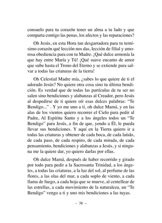 consuelo para tu corazón tener un alma a tu lado y que
comparta contigo las penas, los afectos y las reparaciones?
Oh Jesús, en esta Hora tan desgarradora para tu terní-
simo corazón qué lección nos das, lección de filial y amo-
rosa obediencia para con tu Madre. ¡Qué dulce armonía la
que hay entre María y Tú! ¡Qué suave encanto de amor
que sube hasta el Trono del Eterno y se extiende para sal-
var a todas las criaturas de la tierra!
Oh Celestial Madre mía, ¿sabes lo que quiere de ti el
adorado Jesús? No quiere otra cosa sino tu última bendi-
ción. Es verdad que de todas las partículas de tu ser no
salen sino bendiciones y alabanzas al Creador, pero Jesús
al despedirse de ti quiere oír esas dulces palabras: “Te
Bendigo...” . Y yo me uno a ti, oh dulce Mamá, y en las
alas de los vientos quiero recorrer el Cielo para pedir al
Padre, Al Espíritu Santo y a los ángeles todos un “Te
Bendigo” para Jesús, a fin de que, yendo a Él, le pueda
llevar sus bendiciones. Y aquí en la Tierra quiero ir a
todas las criaturas y obtener de cada boca, de cada latido,
de cada paso, de cada respiro, de cada mirada, de cada
pensamiento, bendiciones y alabanzas a Jesús, y si ningu-
na me la quiere dar, yo quiero darlas por ellas.
Oh dulce Mamá, después de haber recorrido y girado
por todo para pedir a la Sacrosanta Trinidad, a los ánge-
les, a todas las criaturas, a la luz del sol, al perfume de las
flores, a las olas del mar, a cada soplo de viento, a cada
llama de fuego, a cada hoja que se mueve, al centellear de
las estrellas, a cada movimiento de la naturaleza, un “Te
Bendigo” vengo a ti y uno mis bendiciones a las tuyas.
– 38 –
 