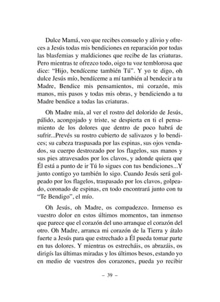 Dulce Mamá, veo que recibes consuelo y alivio y ofre-
ces a Jesús todas mis bendiciones en reparación por todas
las blasfemias y maldiciones que recibe de las criaturas.
Pero mientras te ofrezco todo, oigo tu voz temblorosa que
dice: “Hijo, bendíceme también Tú”. Y yo te digo, oh
dulce Jesús mío, bendíceme a mí también al bendecir a tu
Madre, Bendice mis pensamientos, mi corazón, mis
manos, mis pasos y todas mis obras, y bendiciendo a tu
Madre bendice a todas las criaturas.
Oh Madre mía, al ver el rostro del dolorido de Jesús,
pálido, acongojado y triste, se despierta en ti el pensa-
miento de los dolores que dentro de poco habrá de
sufrir...Prevés su rostro cubierto de salivazos y lo bendi-
ces; su cabeza traspasada por las espinas, sus ojos venda-
dos, su cuerpo destrozado por los flagelos, sus manos y
sus pies atravesados por los clavos, y adonde quiera que
Él está a punto de ir Tú lo sigues con tus bendiciones...Y
junto contigo yo también lo sigo. Cuando Jesús será gol-
peado por los flagelos, traspasado por los clavos, golpea-
do, coronado de espinas, en todo encontrará junto con tu
“Te Bendigo”, el mío.
Oh Jesús, oh Madre, os compadezco. Inmenso es
vuestro dolor en estos últimos momentos, tan inmenso
que parece que el corazón del uno arranque el corazón del
otro. Oh Madre, arranca mi corazón de la Tierra y átalo
fuerte a Jesús para que estrechado a Él pueda tomar parte
en tus dolores. Y mientras os estrecháis, os abrazáis, os
dirigís las últimas miradas y los últimos besos, estando yo
en medio de vuestros dos corazones, pueda yo recibir
– 39 –
 