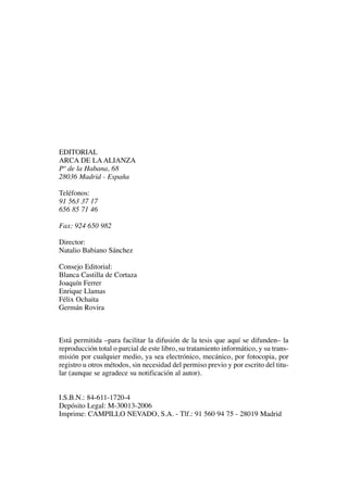 EDITORIAL
ARCA DE LA ALIANZA
Pº de la Habana, 68
28036 Madrid - España
Teléfonos:
91 563 37 17
656 85 71 46
Fax: 924 650 982
Director:
Natalio Babiano Sánchez
Consejo Editorial:
Blanca Castilla de Cortaza
Joaquín Ferrer
Enrique Llamas
Félix Ochaita
Germán Rovira
Está permitida –para facilitar la difusión de la tesis que aquí se difunden– la
reproducción total o parcial de este libro, su tratamiento informático, y su trans-
misión por cualquier medio, ya sea electrónico, mecánico, por fotocopia, por
registro u otros métodos, sin necesidad del permiso previo y por escrito del titu-
lar (aunque se agradece su notificación al autor).
I.S.B.N.: 84-611-1720-4
Depósito Legal: M-30013-2006
Imprime: CAMPILLO NEVADO, S.A. - Tlf.: 91 560 94 75 - 28019 Madrid
 