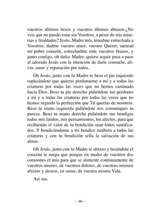 vuestros últimos besos y vuestros últimos abrazos.¿No
veis que no puedo estar sin Vosotros, a pesar de mis mise-
rias y frialdades? Jesús, Madre mía, tenedme estrechada a
Vosotros, dadme vuestro amor, vuestro Querer, saetead
mi pobre corazón, estrechadme ente vuestros brazos, y
junto contigo, oh dulce Madre, quiero seguir pasa a paso
al adorado Jesús con la intención de darle consuelo, ali-
vio, amor y reparación por todos.
Oh Jesús, junto con tu Madre te beso el pie izquierdo
suplicándote que quieras perdonarme a mí y a todas las
criaturas por todas las veces que no hemos caminado
hacia Dios. Beso tu pie derecho pidiéndote me perdones
a mí y a todas las criaturas por todas las veces que no
hemos seguido la perfección que Tú querías de nosotras.
Beso tu mano izquierda pidiéndote nos comuniques tu
pureza. Beso tu mano derecha pidiéndote me bendigas
todos mis latidos, mis pensamientos, los afectos, para que
recibiendo el valor de tu bendición sean todos santifica-
dos. Y bendiciéndome a mí bendice también a todas las
criaturas y con tu bendición sella la salvación de sus
almas.
Oh Jesús, junto con tu Madre te abrazo y besándote el
corazón te ruego que pongas en medio de vuestros dos
corazones el mío para que se alimente continuamente de
vuestros amores, de vuestros dolores, de vuestros mismos
afectos y deseos, en suma, de vuestra misma Vida.
Así sea.
– 40 –
 