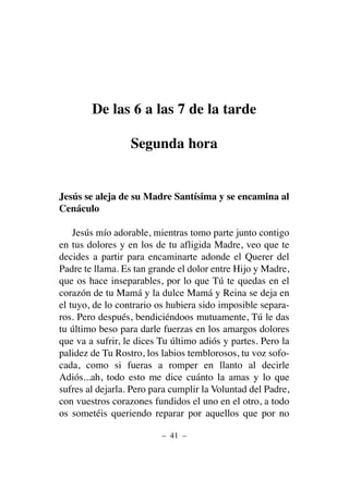 De las 6 a las 7 de la tarde
Segunda hora
Jesús se aleja de su Madre Santísima y se encamina al
Cenáculo
Jesús mío adorable, mientras tomo parte junto contigo
en tus dolores y en los de tu afligida Madre, veo que te
decides a partir para encaminarte adonde el Querer del
Padre te llama. Es tan grande el dolor entre Hijo y Madre,
que os hace inseparables, por lo que Tú te quedas en el
corazón de tu Mamá y la dulce Mamá y Reina se deja en
el tuyo, de lo contrario os hubiera sido imposible separa-
ros. Pero después, bendiciéndoos mutuamente, Tú le das
tu último beso para darle fuerzas en los amargos dolores
que va a sufrir, le dices Tu último adiós y partes. Pero la
palidez de Tu Rostro, los labios temblorosos, tu voz sofo-
cada, como si fueras a romper en llanto al decirle
Adiós...ah, todo esto me dice cuánto la amas y lo que
sufres al dejarla. Pero para cumplir la Voluntad del Padre,
con vuestros corazones fundidos el uno en el otro, a todo
os sometéis queriendo reparar por aquellos que por no
– 41 –
 