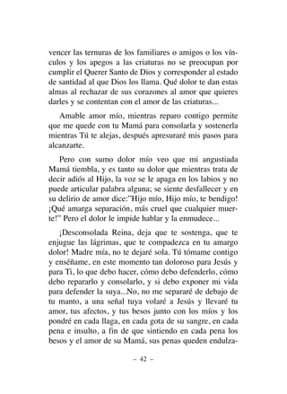 vencer las ternuras de los familiares o amigos o los vín-
culos y los apegos a las criaturas no se preocupan por
cumplir el Querer Santo de Dios y corresponder al estado
de santidad al que Dios los llama. Qué dolor te dan estas
almas al rechazar de sus corazones al amor que quieres
darles y se contentan con el amor de las criaturas...
Amable amor mío, mientras reparo contigo permite
que me quede con tu Mamá para consolarla y sostenerla
mientras Tú te alejas, después apresuraré mis pasos para
alcanzarte.
Pero con sumo dolor mío veo que mi angustiada
Mamá tiembla, y es tanto su dolor que mientras trata de
decir adiós al Hijo, la voz se le apaga en los labios y no
puede articular palabra alguna; se siente desfallecer y en
su delirio de amor dice:”Hijo mío, Hijo mío, te bendigo!
¡Qué amarga separación, más cruel que cualquier muer-
te!” Pero el dolor le impide hablar y la enmudece...
¡Desconsolada Reina, deja que te sostenga, que te
enjugue las lágrimas, que te compadezca en tu amargo
dolor! Madre mía, no te dejaré sola. Tú tómame contigo
y enséñame, en este momento tan doloroso para Jesús y
para Ti, lo que debo hacer, cómo debo defenderlo, cómo
debo repararlo y consolarlo, y si debo exponer mi vida
para defender la suya...No, no me separaré de debajo de
tu manto, a una señal tuya volaré a Jesús y llevaré tu
amor, tus afectos, y tus besos junto con los míos y los
pondré en cada llaga, en cada gota de su sangre, en cada
pena e insulto, a fin de que sintiendo en cada pena los
besos y el amor de su Mamá, sus penas queden endulza-
– 42 –
 