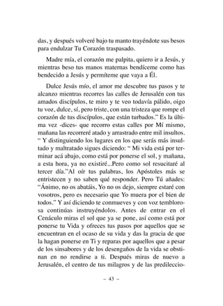 das, y después volveré bajo tu manto trayéndote sus besos
para endulzar Tu Corazón traspasado.
Madre mía, el corazón me palpita, quiero ir a Jesús, y
mientras beso tus manos maternas bendíceme como has
bendecido a Jesús y permíteme que vaya a Él.
Dulce Jesús mío, el amor me descubre tus pasos y te
alcanzo mientras recorres las calles de Jerusalén con tus
amados discípulos, te miro y te veo todavía pálido, oigo
tu voz, dulce, sí, pero triste, con una tristeza que rompe el
corazón de tus discípulos, que están turbados.” Es la últi-
ma vez -dices- que recorro estas calles por Mí mismo,
mañana las recorreré atado y arrastrado entre mil insultos.
“ Y distinguiendo los lugares en los que serás más insul-
tado y maltratado sigues diciendo: “ Mi vida está por ter-
minar acá abajo, como está por ponerse el sol, y mañana,
a esta hora, ya no existiré...Pero como sol resucitaré al
tercer día.”Al oír tus palabras, los Apóstoles más se
entristecen y no saben qué responder. Pero Tú añades:
“Ánimo, no os abatáis, Yo no os dejo, siempre estaré con
vosotros, pero es necesario que Yo muera por el bien de
todos.” Y así diciendo te conmueves y con voz tembloro-
sa continúas instruyéndolos. Antes de entrar en el
Cenáculo miras el sol que ya se pone, así como está por
ponerse tu Vida y ofreces tus pasos por aquellos que se
encuentran en el ocaso de su vida y das la gracia de que
la hagan ponerse en Ti y reparas por aquellos que a pesar
de los sinsabores y de los desengaños de la vida se obsti-
nan en no rendirse a ti. Después miras de nuevo a
Jerusalén, el centro de tus milagros y de las predileccio-
– 43 –
 