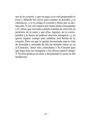 nes de tu corazón, y que en pago ya te está preparando la
Cruz y afilando los clavos para cometer el deicidio, y te
estremeces, y se te rompe el corazón y lloras por su des-
trucción. Y con esto reparas por tantas almas consagradas
a Ti, almas que con tanto cuidado tratabas de convertir en
portentos de tu amor y que ellas, ingratas, no te corres-
ponden y te hacen así padecer mayores amarguras...y yo
quiero reparar contigo para endulzar esta herida de tu
corazón. Pero veo que te quedas horrorizado ante la vista
de Jerusalén y retirando de ella tus miradas entras ya en
el Cenáculo...Amor mío, estréchame a Tu Corazón para
que haga mías tus amarguras y las ofrezca junto Contigo.
Y Tú mira piadoso mi alma y derramando tu amor en ella
bendíceme.
– 44 –
 