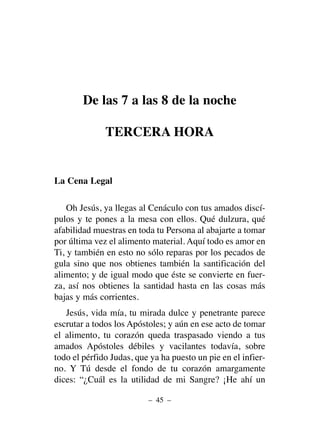 De las 7 a las 8 de la noche
TERCERA HORA
La Cena Legal
Oh Jesús, ya llegas al Cenáculo con tus amados discí-
pulos y te pones a la mesa con ellos. Qué dulzura, qué
afabilidad muestras en toda tu Persona al abajarte a tomar
por última vez el alimento material. Aquí todo es amor en
Ti, y también en esto no sólo reparas por los pecados de
gula sino que nos obtienes también la santificación del
alimento; y de igual modo que éste se convierte en fuer-
za, así nos obtienes la santidad hasta en las cosas más
bajas y más corrientes.
Jesús, vida mía, tu mirada dulce y penetrante parece
escrutar a todos los Apóstoles; y aún en ese acto de tomar
el alimento, tu corazón queda traspasado viendo a tus
amados Apóstoles débiles y vacilantes todavía, sobre
todo el pérfido Judas, que ya ha puesto un pie en el infier-
no. Y Tú desde el fondo de tu corazón amargamente
dices: “¿Cuál es la utilidad de mi Sangre? ¡He ahí un
– 45 –
 