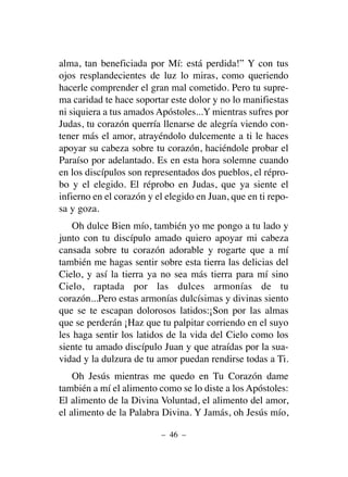 alma, tan beneficiada por Mí: está perdida!” Y con tus
ojos resplandecientes de luz lo miras, como queriendo
hacerle comprender el gran mal cometido. Pero tu supre-
ma caridad te hace soportar este dolor y no lo manifiestas
ni siquiera a tus amados Apóstoles...Y mientras sufres por
Judas, tu corazón querría llenarse de alegría viendo con-
tener más el amor, atrayéndolo dulcemente a ti le haces
apoyar su cabeza sobre tu corazón, haciéndole probar el
Paraíso por adelantado. Es en esta hora solemne cuando
en los discípulos son representados dos pueblos, el répro-
bo y el elegido. El réprobo en Judas, que ya siente el
infierno en el corazón y el elegido en Juan, que en ti repo-
sa y goza.
Oh dulce Bien mío, también yo me pongo a tu lado y
junto con tu discípulo amado quiero apoyar mi cabeza
cansada sobre tu corazón adorable y rogarte que a mí
también me hagas sentir sobre esta tierra las delicias del
Cielo, y así la tierra ya no sea más tierra para mí sino
Cielo, raptada por las dulces armonías de tu
corazón...Pero estas armonías dulcísimas y divinas siento
que se te escapan dolorosos latidos:¡Son por las almas
que se perderán ¡Haz que tu palpitar corriendo en el suyo
les haga sentir los latidos de la vida del Cielo como los
siente tu amado discípulo Juan y que atraídas por la sua-
vidad y la dulzura de tu amor puedan rendirse todas a Ti.
Oh Jesús mientras me quedo en Tu Corazón dame
también a mí el alimento como se lo diste a los Apóstoles:
El alimento de la Divina Voluntad, el alimento del amor,
el alimento de la Palabra Divina. Y Jamás, oh Jesús mío,
– 46 –
 