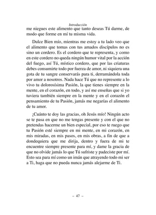 me niegues este alimento que tanto deseas Tú darme, de
modo que forme en mí tu misma vida.
Dulce Bien mío, mientras me estoy a tu lado veo que
el alimento que tomas con tus amados discípulos no es
sino un cordero. Es el cordero que te representa, y como
en este cordero no queda ningún humor vital por la acción
del fuego, así Tú, místico cordero, que por las criaturas
debes consumirte todo por fuerza de amor, ni siquiera una
gota de tu sangre conservarás para ti, derramándola toda
por amor a nosotros. Nada hace Tú que no represente a lo
vivo tu dolorosísima Pasión, la que tienes siempre en la
mente, en el corazón, en todo, y así me enseñas que si yo
tuviera también siempre en la mente y en el corazón el
pensamiento de tu Pasión, jamás me negarías el alimento
de tu amor.
¡Cuánto te doy las gracias, oh Jesús mío! Ningún acto
se te pasa en que no me tengas presente y con el que no
pretendas hacerme un bien especial, por eso te ruego que
tu Pasión esté siempre en mi mente, en mi corazón, en
mis miradas, en mis pasos, en mis obras, a fin de que a
dondequiera que me dirija, dentro y fuera de mi te
encuentre siempre presente para mí, y dame la gracia de
que no olvide jamás lo que Tú sufriste y padeciste por mí.
Esto sea para mí como un imán que atrayendo todo mi ser
a Ti, haga que no pueda nunca jamás alejarme de Ti.
– 47 –
Introducción
 