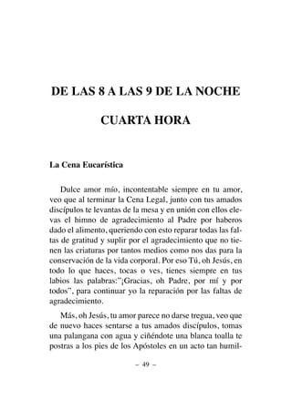 DE LAS 8 A LAS 9 DE LA NOCHE
CUARTA HORA
La Cena Eucarística
Dulce amor mío, incontentable siempre en tu amor,
veo que al terminar la Cena Legal, junto con tus amados
discípulos te levantas de la mesa y en unión con ellos ele-
vas el himno de agradecimiento al Padre por haberos
dado el alimento, queriendo con esto reparar todas las fal-
tas de gratitud y suplir por el agradecimiento que no tie-
nen las criaturas por tantos medios como nos das para la
conservación de la vida corporal. Por eso Tú, oh Jesús, en
todo lo que haces, tocas o ves, tienes siempre en tus
labios las palabras:”¡Gracias, oh Padre, por mí y por
todos”, para continuar yo la reparación por las faltas de
agradecimiento.
Más, oh Jesús, tu amor parece no darse tregua, veo que
de nuevo haces sentarse a tus amados discípulos, tomas
una palangana con agua y ciñéndote una blanca toalla te
postras a los pies de los Apóstoles en un acto tan humil-
– 49 –
 