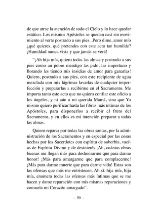 de que atrae la atención de todo el Cielo y lo hace quedar
estático. Los mismos Apóstoles se quedan casi sin movi-
miento al verte postrado a sus pies...Pero dime, amor mío
¿qué quieres, qué pretendes con este acto tan humilde?
¡Humildad nunca vista y que jamás se verá!
“¡Ah hija mía, quiero todas las almas y postrado a sus
pies como un pobre mendigo las pido, las importuno y
llorando les tiendo mis insidias de amor para ganarlas!
Quiero, postrado a sus pies, con este recipiente de agua
mezclada con mis lágrimas lavarlas de cualquier imper-
fección y prepararlas a recibirme en el Sacramento. Me
importa tanto este acto que no quiero confiar este oficio a
los ángeles, y ni aún a mi querida Mamá, sino que Yo
mismo quiero purificar hasta las fibras más íntimas de los
Apóstoles, para disponerlos a recibir el fruto del
Sacramento, y en ellos es mi intención preparar a todas
las almas.
Quiero reparar por todas las obras santas, por la admi-
nistración de los Sacramentos y en especial por las cosas
hechas por los Sacerdotes con espíritu de soberbia, vací-
as de Espíritu Divino y de desinterés.¡Ah, cuántas obras
buenas me llegan más para deshonrarme que para darme
honor! ¡Más para amargarme que para complacerme!
¡Más para darme muerte que para darme vida! Estas son
las ofensas que más me entristecen. Ah sí, hija mía, hija
mía, enumera todas las ofensas más íntimas que se me
hacen y dame reparación con mis mismas reparaciones y
consuela mi Corazón amargado”.
– 50 –
 