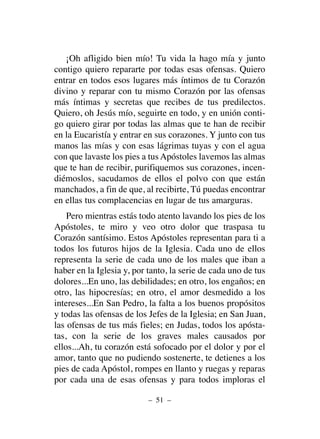 ¡Oh afligido bien mío! Tu vida la hago mía y junto
contigo quiero repararte por todas esas ofensas. Quiero
entrar en todos esos lugares más íntimos de tu Corazón
divino y reparar con tu mismo Corazón por las ofensas
más íntimas y secretas que recibes de tus predilectos.
Quiero, oh Jesús mío, seguirte en todo, y en unión conti-
go quiero girar por todas las almas que te han de recibir
en la Eucaristía y entrar en sus corazones. Y junto con tus
manos las mías y con esas lágrimas tuyas y con el agua
con que lavaste los pies a tus Apóstoles lavemos las almas
que te han de recibir, purifiquemos sus corazones, incen-
diémoslos, sacudamos de ellos el polvo con que están
manchados, a fin de que, al recibirte, Tú puedas encontrar
en ellas tus complacencias en lugar de tus amarguras.
Pero mientras estás todo atento lavando los pies de los
Apóstoles, te miro y veo otro dolor que traspasa tu
Corazón santísimo. Estos Apóstoles representan para ti a
todos los futuros hijos de la Iglesia. Cada uno de ellos
representa la serie de cada uno de los males que iban a
haber en la Iglesia y, por tanto, la serie de cada uno de tus
dolores...En uno, las debilidades; en otro, los engaños; en
otro, las hipocresías; en otro, el amor desmedido a los
intereses...En San Pedro, la falta a los buenos propósitos
y todas las ofensas de los Jefes de la Iglesia; en San Juan,
las ofensas de tus más fieles; en Judas, todos los apósta-
tas, con la serie de los graves males causados por
ellos...Ah, tu corazón está sofocado por el dolor y por el
amor, tanto que no pudiendo sostenerte, te detienes a los
pies de cada Apóstol, rompes en llanto y ruegas y reparas
por cada una de esas ofensas y para todos imploras el
– 51 –
 