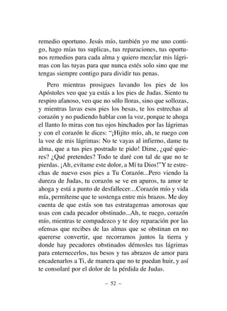 remedio oportuno. Jesús mío, también yo me uno conti-
go, hago mías tus suplicas, tus reparaciones, tus oportu-
nos remedios para cada alma y quiero mezclar mis lágri-
mas con las tuyas para que nunca estés solo sino que me
tengas siempre contigo para dividir tus penas.
Pero mientras prosigues lavando los pies de los
Apóstoles veo que ya estás a los pies de Judas. Siento tu
respiro afanoso, veo que no sólo lloras, sino que sollozas,
y mientras lavas esos pies los besas, te los estrechas al
corazón y no pudiendo hablar con la voz, porque te ahoga
el llanto lo miras con tus ojos hinchados por las lágrimas
y con el corazón le dices: “¡Hijito mío, ah, te ruego con
la voz de mis lágrimas: No te vayas al infierno, dame tu
alma, que a tus pies postrado te pido! Dime, ¿qué quie-
res? ¿Qué pretendes? Todo te daré con tal de que no te
pierdas. ¡Ah, evítame este dolor, a Mí tu Dios!”Y te estre-
chas de nuevo esos pies a Tu Corazón...Pero viendo la
dureza de Judas, tu corazón se ve en apuros, tu amor te
ahoga y está a punto de desfallecer....Corazón mío y vida
mía, permíteme que te sostenga entre mis brazos. Me doy
cuenta de que estás son tus estratagemas amorosas que
usas con cada pecador obstinado...Ah, te ruego, corazón
mío, mientras te compadezco y te doy reparación por las
ofensas que recibes de las almas que se obstinan en no
quererse convertir, que recorramos juntos la tierra y
donde hay pecadores obstinados démosles tus lágrimas
para enternecerlos, tus besos y tus abrazos de amor para
encadenarlos a Ti, de manera que no te puedan huir, y así
te consolaré por el dolor de la pérdida de Judas.
– 52 –
 