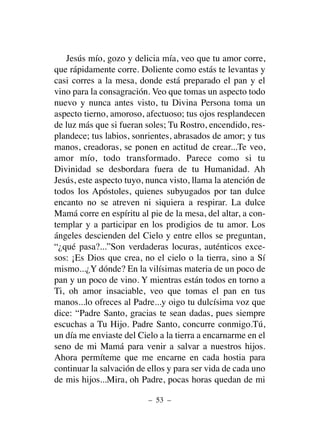 Jesús mío, gozo y delicia mía, veo que tu amor corre,
que rápidamente corre. Doliente como estás te levantas y
casi corres a la mesa, donde está preparado el pan y el
vino para la consagración. Veo que tomas un aspecto todo
nuevo y nunca antes visto, tu Divina Persona toma un
aspecto tierno, amoroso, afectuoso; tus ojos resplandecen
de luz más que si fueran soles; Tu Rostro, encendido, res-
plandece; tus labios, sonrientes, abrasados de amor; y tus
manos, creadoras, se ponen en actitud de crear...Te veo,
amor mío, todo transformado. Parece como si tu
Divinidad se desbordara fuera de tu Humanidad. Ah
Jesús, este aspecto tuyo, nunca visto, llama la atención de
todos los Apóstoles, quienes subyugados por tan dulce
encanto no se atreven ni siquiera a respirar. La dulce
Mamá corre en espíritu al pie de la mesa, del altar, a con-
templar y a participar en los prodigios de tu amor. Los
ángeles descienden del Cielo y entre ellos se preguntan,
“¿qué pasa?...”Son verdaderas locuras, auténticos exce-
sos: ¡Es Dios que crea, no el cielo o la tierra, sino a Sí
mismo...¿Y dónde? En la vilísimas materia de un poco de
pan y un poco de vino. Y mientras están todos en torno a
Ti, oh amor insaciable, veo que tomas el pan en tus
manos...lo ofreces al Padre...y oigo tu dulcísima voz que
dice: “Padre Santo, gracias te sean dadas, pues siempre
escuchas a Tu Hijo. Padre Santo, concurre conmigo.Tú,
un día me enviaste del Cielo a la tierra a encarnarme en el
seno de mi Mamá para venir a salvar a nuestros hijos.
Ahora permíteme que me encarne en cada hostia para
continuar la salvación de ellos y para ser vida de cada uno
de mis hijos...Mira, oh Padre, pocas horas quedan de mi
– 53 –
 
