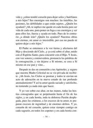 vida y ¿cómo tendré corazón para dejar solos y huérfanos
a mis hijos? Sus enemigos son muchos: las tinieblas, las
pasiones, las debilidades a que están sujetos...¿Quién los
ayudará? ¡Ah, te suplico me quede en cada hostia para ser
vida de cada uno, para poner en fuga a sus enemigos y ser
para ellos luz, fuerza y ayuda en todo. Pues de lo contra-
rio ¿a dónde irán? ¿Quién los ayudará? Nuestras obras
son eternas, mi amor es irresistible, por eso no puedo ni
quiero dejar a mis hijos.”
El Padre se enternece a la voz tierna y afectuosa del
Hijo y desciende del Cielo...y ya está sobre el altar, unido
con el Espíritu Santo, para concurrir con el Hijo. Y Jesús,
con voz sonora y conmovedora, pronuncia las palabras de
la consagración, y sin dejarse a Sí mismo, se crea a Sí
mismo en ese pan y vino...
Después te das en comunión a tus Apóstoles, y seguro
que nuestra Madre Celestial no se vio privada de recibir-
te. ¡Ah Jesús, los Cielos se postran y todos te envían un
acto de adoración en tu nuevo estado de tan profundo
anonadamiento! Y así tu amor queda saciado y satisfecho,
no teniendo ya nada más que hacer.
Y yo veo sobre ese altar, en tus manos, todas las hos-
tias consagradas que se perpetuarán hasta el fin de los
siglos, y en cada hostia, toda tu dolorosa Pasión desple-
gada, pues las criaturas, a los excesos de tu amor, te pre-
paran excesos de ingratitud y de enormes delitos. Y yo,
corazón de mi corazón, quiero estar siempre contigo en
cada sagrario, en todos los copones y en cada hostia con-
– 54 –
 