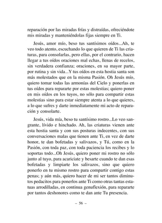 reparación por las miradas frías y distraídas, ofreciéndote
mis miradas y manteniéndolas fijas siempre en Ti.
Jesús, amor mío, beso tus santísimos oídos...Ah, te
veo todo atento, escuchando lo que quieren de Ti las cria-
turas, para consolarlas, pero ellas, por el contrario, hacen
llegar a tus oídos oraciones mal echas, llenas de recelos,
sin verdadera confianza; oraciones, en su mayor parte,
por rutina y sin vida...Y tus oídos en esta hostia santa son
más molestados que en la misma Pasión. Oh Jesús mío,
quiero tomar todas las armonías del Cielo y ponerlas en
tus oídos para repararte por estas molestias; quiero poner
en mis oídos en los tuyos, no sólo para compartir estas
molestias sino para estar siempre atenta a lo que quieres,
a lo que sufres y darte inmediatamente mi acto de repara-
ción y consolarte.
Jesús, vida mía, beso tu santísimo rostro...Lo veo san-
grante, lívido e hinchado. Ah, las criaturas vienen ante
esta hostia santa y con sus posturas indecentes, con sus
conversaciones malas que tienen ante Ti, en vez de darte
honor, te dan bofetadas y salivazos, y Tú, como en la
Pasión, con toda paz, con toda paciencia los recibes y lo
soportas todo...Oh Jesús, quiero poner mi rostro no sólo
junto al tuyo, para acariciate y besarte cuando te dan esas
bofetadas y limpiarte los salivazos, sino que quiero
ponerlo en tu mismo rostro para compartir contigo estas
penas; y aún más, quiero hacer de mi ser tantos diminu-
tos pedacitos para ponerlos ante Ti como otras tantas esta-
tuas arrodilladas, en continua genuflexión, para repararte
por tantos deshonores como te dan ante Tu presencia.
– 56 –
 