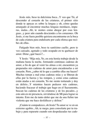 Jesús mío, beso tu dulcísima boca...Y veo que Tú, al
descender al corazón de las criaturas, el primer sitio
donde te apoyas es sobre la lengua y oh, cómo quedas
amargado al encontrar muchas lenguas mordaces, impu-
ras, malas...Ah, te sientes como ahogar por esas len-
guas...y peor aún cuando desciendes a los corazones. Oh
Jesús, si me fuera posible quisiera encontrarme en la boca
de cada criatura para endulzarte por cada ofensa que reci-
bes de ellas.
Fatigado bien mío, beso tu santísimo cuello...pero te
veo cansado, agotado y todo ocupado en tu quehacer de
amor. Dime ¿qué haces?...
Y Jesús: “Hija mía, Yo, en esta hostia trabajo desde la
mañana hasta la noche, formando continuas cadenas de
amor, a fin de que al venir las almas a mí, encuentren ya
preparadas mis cadenas de amor para encadenarlas a mi
corazón. Pero, ¿sabes tú lo que a cambio ellas me hacen?
Muchas toman a mal estas cadenas mías y se liberan de
ellas por la fuerza y las rompen, y como estas cadenas
están atadas a mi corazón, Yo me siento torturado y doy
en delirio...Y mientras hacen pedazos mis cadenas,
haciendo fracasar el trabajo que hago en el Sacramento,
buscan las cadenas de las criaturas y de los pecados...y
esto aún en mi presencia, sirviéndose de Mí para lograr su
intento. Esto me da tanto dolor que me da una fiebre tan
violenta que me hace desfallecer y delirar.”
¡Cuánto te compadezco, oh Jesús! Tu amor se ve en un
extremo agobio...Ah, te ruego, para consolarte por tu tra-
bajo y para repararte cuando son despedazadas tus cade-
– 57 –
 