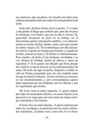 nas amorosas, que encadenes mi corazón con todas estas
cadenas para poder darte por todos mi correspondencia de
amor.
Jesús mío, flechero divino, beso tu pecho...Y es tanto
y tan grande el fuego que contiene que, para dar un poco
de desahogo a tus llamas, que tan en alto se elevan, Tú,
queriendo descansar un poco en tu trabajo, en el
Sacramento quieres entretenerte también, y tu entreteni-
miento es formar flechas, dardos, saetas, para que cuando
las almas vengan a Ti, Tú te entretengas con ellas hacien-
do salir de tu pecho tus flechas para herirlas, y cuando las
reciben, forman tu fiesta y Tú formas tu entretenimiento.
Pero muchas, oh Jesús, te las rechazan, enviándote a su
vez, flechas de frialdad, dardos de tibieza y saetas de
ingratitud. Y Tú te quedas tan afligido que lloras porque
las criaturas te hacen fracasar en tus entretenimientos de
amor. Oh Jesús, he aquí mi pecho, dispuesto a recibir no
sólo las flechas preparadas para mí, sino también todas
las que las demás rechazan...Así no volverás ya a fracasar
en tus entretenimientos, y por correspondencia quiero
darte reparación por las frialdades, por las tibiezas y por
las ingratitudes que recibes.
Oh Jesús, beso tu mano izquierda...Y quiero reparar
por todos los tocamientos ilícitos y no santos hechos en tu
presencia y te ruego que con esta mano me tengas siem-
pre estrechada a Tu Corazón.
O Jesús, beso tu mano derecha...Y quiero repararte por
todos los sacrilegios, en particular por las misas celebra-
das malamente...¡Cuántas veces, amor mío, te ves forza-
– 58 –
 