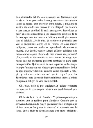 do a descender del Cielo a las manos del Sacerdote, que
en virtud de su potestad te llama, y encuentras esas manos
llenas de fango, que chorrean inmundicia, y Tú, aunque
sientes náusea de esas manos, te ves obligado por tu amor
a permanecer en ellas! Es más, en algunos Sacerdotes es
peor, en ellos encuentras a los sacerdotes aquellos de tu
Pasión, que con sus enormes delitos y sacrilegios renue-
van el deicidio...Jesús mío, es espantoso pensarlo: otra
vez te encuentras, como en la Pasión, en esas manos
indignas, como un corderito, aguardando de nuevo tu
muerte. ¡Ah Jesús, cuánto sufres! ¡Cómo quisieras una
mano amorosa para librarte de esas manos sanguinarias!
¡Ah, cuando te encuentres en esas manos, te ruego que
hagas que me encuentre presente también yo para darte
mi reparación. Quiero cubrirte con la pureza de los ánge-
les y perfumarte con sus virtudes para neutralizar el hedor
de esas manos, y darte mi corazón como consuelo y refu-
gio y mientras estés en mí, yo te rogaré por los
Sacerdotes, para que sean dignos ministros tuyos, y así no
pongan en peligro tu vida sacramental.
Oh Jesús, beso tu pie izquierdo...Y quiero repararte
por quienes te reciben por rutina y sin las debidas dispo-
siciones.
Oh Jesús, beso tu pie derecho...Y quiero repararte por
aquellos que te reciben para ultrajarte. Cuando eso se
atreven a hacer, ah, te ruego que renueves el milagro que
hiciste cuando Longinos te atravesó el corazón con la
lanza, que al fluir de aquella sangre que brotó, abriéndo-
– 59 –
 