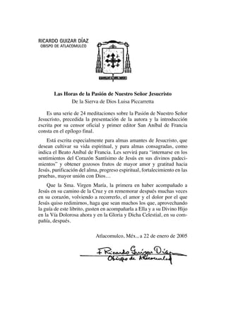 RICARDO GUIZAR DÍAZ
OBISPO DE ATLACOMULCO
Las Horas de la Pasión de Nuestro Señor Jesucristo
De la Sierva de Dios Luisa Piccarretta
Es una serie de 24 meditaciones sobre la Pasión de Nuestro Señor
Jesucristo, precedida la presentación de la autora y la introducción
escrita por su censor oficial y primer editor San Aníbal de Francia
consta en el epílogo final.
Está escrita especialmente para almas amantes de Jesucristo, que
desean cultivar su vida espiritual, y para almas consagradas, como
indica el Beato Aníbal de Francia. Les servirá para “internarse en los
sentimientos del Corazón Santísimo de Jesús en sus divinos padeci-
mientos” y obtener gozosos frutos de mayor amor y gratitud hacia
Jesús, purificación del alma, progreso espiritual, fortalecimiento en las
pruebas, mayor unión con Dios…
Que la Sma. Virgen María, la primera en haber acompañado a
Jesús en su camino de la Cruz y en rememorar después muchas veces
en su corazón, volviendo a recorrerlo, el amor y el dolor por el que
Jesús quiso redimirnos, haga que sean muchos los que, aprovechando
la guía de este librito, gusten en acompañarla a Ella y a su Divino Hijo
en la Vía Dolorosa ahora y en la Gloria y Dicha Celestial, en su com-
pañía, después.
Atlacomulco, Méx., a 22 de enero de 2005
 