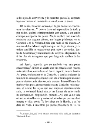 le los ojos, lo convertiste y lo sanaste; que así al contacto
tuyo sacramental, conviertas esas ofensas en amor.
Oh Jesús, beso tu Corazón, el lugar donde se concen-
tran las ofensas...Y quiero darte mi reparación de todo y
por todos, quiero corresponderte con amor, y en unión
contigo, compartir tus penas. Ah, te suplico que si olvido
repararte por alguna ofensa, me hagas prisionera en tu
Corazón y en tu Voluntad para que nada se me escape...A
nuestra dulce Mamá suplicaré que me haga atenta, y en
unión con Ella te repararemos por todo y por todos, jun-
tas te besaremos y haciéndonos tu defensa, alejaremos de
ti las olas de amarguras que por desgracia recibes de las
criaturas.
Ah Jesús, recuerda que yo también soy una pobre
encarcelada2, si bien es cierto que tus cárceles son mucho
más estrechas, como lo es el breve espacio de una hostia.
Así pues, enciérrame en tu Corazón, y con las cadenas de
tu amor no sólo aprisióname sino ata a Ti uno por uno mis
pensamientos, mis afectos, mis deseos. Inmovilízame las
manos y los pies, encadenándolos a tu Corazón; mis cade-
nas, el amor; las rejas que me impidan absolutamente
salir, tu voluntad Santísima; y tus llamas de amor serán
mi alimento, mi respiración, mi todo...Así que ya no veré
otra cosa sino llamas, y no tocaré sino fuego, que me dará
muerte y vida, como Tú lo sufres en la Hostia, y así te
daré mi vida. Y mientras yo quedo prisionera en Ti, Tú
– 60 –
2 Lo dice Luisa, que vivió 64 años prisionera en su cama, en calidad de
Víctima de Jesús.
 