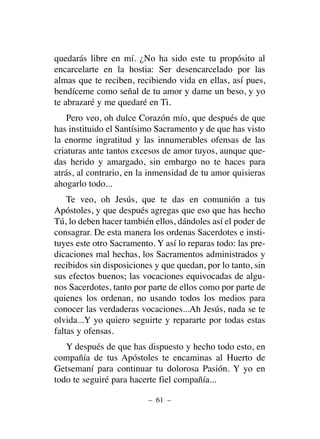 quedarás libre en mí. ¿No ha sido este tu propósito al
encarcelarte en la hostia: Ser desencarcelado por las
almas que te reciben, recibiendo vida en ellas, así pues,
bendíceme como señal de tu amor y dame un beso, y yo
te abrazaré y me quedaré en Ti.
Pero veo, oh dulce Corazón mío, que después de que
has instituido el Santísimo Sacramento y de que has visto
la enorme ingratitud y las innumerables ofensas de las
criaturas ante tantos excesos de amor tuyos, aunque que-
das herido y amargado, sin embargo no te haces para
atrás, al contrario, en la inmensidad de tu amor quisieras
ahogarlo todo...
Te veo, oh Jesús, que te das en comunión a tus
Apóstoles, y que después agregas que eso que has hecho
Tú, lo deben hacer también ellos, dándoles así el poder de
consagrar. De esta manera los ordenas Sacerdotes e insti-
tuyes este otro Sacramento. Y así lo reparas todo: las pre-
dicaciones mal hechas, los Sacramentos administrados y
recibidos sin disposiciones y que quedan, por lo tanto, sin
sus efectos buenos; las vocaciones equivocadas de algu-
nos Sacerdotes, tanto por parte de ellos como por parte de
quienes los ordenan, no usando todos los medios para
conocer las verdaderas vocaciones...Ah Jesús, nada se te
olvida...Y yo quiero seguirte y repararte por todas estas
faltas y ofensas.
Y después de que has dispuesto y hecho todo esto, en
compañía de tus Apóstoles te encaminas al Huerto de
Getsemaní para continuar tu dolorosa Pasión. Y yo en
todo te seguiré para hacerte fiel compañía...
– 61 –
 